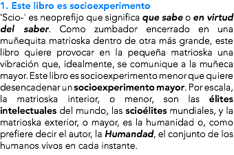 1. Este libro es socioexperimento 'Scio-' es neoprefijo que significa que sabe o en virtud del saber. Como zumbador encerrado en una muñequita matrioska dentro de otra más grande, este libro quiere provocar en la pequeña matrioska una vibración que, idealmente, se comunique a la muñeca mayor. Este libro es socioexperimento menor que quiere desencadenar un socioexperimento mayor. Por escala, la matrioska interior, o menor, son las élites intelectuales del mundo, las scioélites mundiales, y la matrioska exterior, o mayor, es la humanidad o, como prefiere decir el autor, la Humandad, el conjunto de los humanos vivos en cada instante.