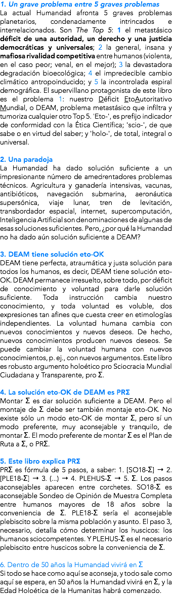 1. Un grave problema entre 5 graves problemas La actual Humandad afronta 5 graves problemas planetarios, condenadamente intrincados e interrelacionados. Son The Top 5: 1 el metastásico déficit de una autoridad, un derecho y una justicia democráticas y universales; 2 la general, insana y mafiosa rivalidad competitiva entre humanos (violenta, en el caso peor; venal, en el mejor); 3 la devastadora degradación bioecológica; 4 el impredecible cambio climático antropoinducido; y 5 la incontrolada espiral demográfica. El supervillano protagonista de este libro es el problema 1: nuestro Déficit EtoAutoritativo Mundial, o DEAM, problema metastásico que infiltra y tumoriza cualquier otro Top 5. 'Eto-', es prefijo indicador de conformidad con la Ética Científica; 'scio-', de que sabe o en virtud del saber; y 'holo-', de total, integral o universal. 2. Una paradoja La Humandad ha dado solución suficiente a un impresionante número de amedrentadores problemas técnicos. Agricultura y ganadería intensivas, vacunas, antibióticos, navegación submarina, aeronáutica supersónica, viaje lunar, tren de levitación, transbordador espacial, internet, supercomputación, Inteligencia Artificial son denominaciones de algunas de esas soluciones suficientes. Pero, ¿por qué la Humandad no ha dado aún solución suficiente a DEAM? 3. DEAM tiene solución eto-OK DEAM tiene perfecta, atraumática y justa solución para todos los humanos, es decir, DEAM tiene solución eto-OK. DEAM permanece irresuelto, sobre todo, por déficit de conocimiento y voluntad para darle solución suficiente. Toda instrucción cambia nuestro conocimiento, y toda voluntad es voluble, dos expresiones tan afines que cuesta creer en etimologías independientes. La voluntad humana cambia con nuevos conocimientos y nuevos deseos. De hecho, nuevos conocimientos producen nuevos deseos. Se puede cambiar la voluntad humana con nuevos conocimientos, p. ej., con nuevos argumentos. Este libro es robusto argumento holoético pro Sciocracia Mundial Ciudadana y Transparente, pro Σ. 4. La solución eto-OK de DEAM es PRΣ Montar Σ es dar solución suficiente a DEAM. Pero el montaje de Σ debe ser también montaje eto-OK. No existe sólo un modo eto-OK de montar Σ, pero sí un modo preferente, muy aconsejable y tranquilo, de montar Σ. El modo preferente de montar Σ es el Plan de Ruta a Σ, o PRΣ. 5. Este libro explica PRΣ PRΣ es fórmula de 5 pasos, a saber: 1. [SO18-Σ] → 2. [PLE18-Σ] → 3. (...) → 4. PLEHUS-Σ → 5. Σ. Los pasos aconsejables aparecen entre corchetes. SO18-Σ es aconsejable Sondeo de Opinión de Muestra Completa entre humanos mayores de 18 años sobre la conveniencia de Σ. PLE18-Σ sería el aconsejable plebiscito sobre la misma población y asunto. El paso 3, necesario, detalla cómo determinar los huscicos: los humanos sciocompetentes. Y PLEHUS-Σ es el necesario plebiscito entre huscicos sobre la conveniencia de Σ. 6. Dentro de 50 años la Humandad vivirá en Σ Si todo se hace como aquí se aconseja, y todo sale como aquí se espera, en 50 años la Humandad vivirá en Σ, y la Edad Holoética de la Humanitas habrá comenzado.